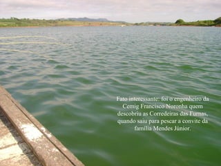 Fato interessante: foi o engenheiro da
  Cemig Francisco Noronha quem
descobriu as Corredeiras das Furnas,
quando saiu para pescar a convite da
       família Mendes Júnior.
 