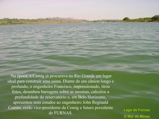Na época, a Cemig já procurava no Rio Grande um lugar
ideal para construir uma usina. Diante de um cânion longo e
  profundo, o engenheiro Francisco, impressionado, tirou
   fotos, desenhou barragens sobre as mesmas, calculou a
     profundidade do reservatório e, em Belo Horizonte,
    apresentou seus estudos ao engenheiro John Reginald
 Cotrim, então vice-presidente da Cemig e futuro presidente   Lago de Furnas
                        de FURNAS.
                                                              O Mar de Minas
 