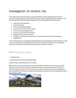 Investigation on ancient city
In the studyof the ancientworldaCityis generallydefinedasalarge populatedurbancenterof
commerce andadministrationwithasystemof lawsand,usually,regulatedmeansof sanitation.Thisis
onlyone definition,however,andthe designation`City'canbe basedonsuch factors as the:
 populationof the settlement
 heightof buildings
 densityof buildings/population
 presence of some kindof sewersystem
 level of administrative government
 presence of wallsand/orfortifications
 geographical areaof the settlement
 whethera `settlement'wascalleda`city' inantiquityandfitsat leastone of the above
qualifications.
In termsof historical sites,nothingquite beatsexploringlost,abandonedandruinedancientcities.From
the remainsof the ancientcityof BabylontolostRoman metropolises,MayancentresandEgyptian
mega-towns,the ancientcitiesof the worldare asvariedas theyare numerous.
Machu Picchu (case study1)
1. Locatedin Peru
2. Builtontop of a mountainwith2430m height
3. Machu Picchumeansthe peakof the mountain
Machu Picchuisan extraordinaryancientstone cityalongthe IncaTrail inPeruand formsone of the
mostfamoushistorical sites inthe world.MachuPicchuwas actuallyonlydiscoveredin1911 byan
Americanhistorianandmuchof its historyremainsamystery.Pastspeculationhasincludedtheories
such as that Machu Picchuwas a mostlyfemale cityandthatit wasbuiltas a last attemptbythe Incas to
preserve theirculture.
 