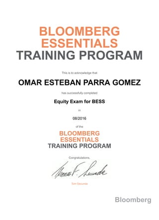 BLOOMBERG
ESSENTIALS
TRAINING PROGRAM
This is to acknowledge that
OMAR ESTEBAN PARRA GOMEZ
has successfully completed
Equity Exam for BESS
in
08/2016
of the
BLOOMBERG
ESSENTIALS
TRAINING PROGRAM
Congratulations,
Tom Secunda
Bloomberg
 