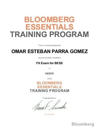 BLOOMBERG
ESSENTIALS
TRAINING PROGRAM
This is to acknowledge that
OMAR ESTEBAN PARRA GOMEZ
has successfully completed
FX Exam for BESS
in
08/2016
of the
BLOOMBERG
ESSENTIALS
TRAINING PROGRAM
Congratulations,
Tom Secunda
Bloomberg
 