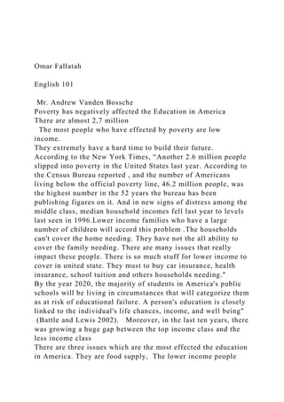 Omar Fallatah
English 101
Mr. Andrew Vanden Bossche
Poverty has negatively affected the Education in America
There are almost 2,7 million
The most people who have effected by poverty are low
income.
They extremely have a hard time to build their future.
According to the New York Times, “Another 2.6 million people
slipped into poverty in the United States last year. According to
the Census Bureau reported , and the number of Americans
living below the official poverty line, 46.2 million people, was
the highest number in the 52 years the bureau has been
publishing figures on it. And in new signs of distress among the
middle class, median household incomes fell last year to levels
last seen in 1996.Lower income families who have a large
number of children will accord this problem .The households
can't cover the home needing. They have not the all ability to
cover the family needing. There are many issues that really
impact these people. There is so much stuff for lower income to
cover in united state. They must to buy car insurance, health
insurance, school tuition and others households needing."
By the year 2020, the majority of students in America's public
schools will be living in circumstances that will categorize them
as at risk of educational failure. A person's education is closely
linked to the individual's life chances, income, and well being"
(Battle and Lewis 2002). Moreover, in the last ten years, there
was growing a huge gap between the top income class and the
less income class
There are three issues which are the most effected the education
in America. They are food supply, The lower income people
 