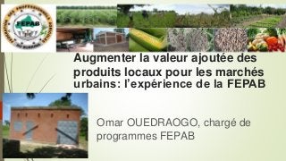 Augmenter la valeur ajoutée des
produits locaux pour les marchés
urbains: l’expérience de la FEPAB
Omar OUEDRAOGO, chargé de
programmes FEPAB
 