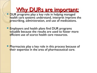 Why DURs are important:Why DURs are important:
 DUR programs play a key role in helping managed
health care systems understand, interpret improve the
prescribing, administration, and use of medications.
 Employers and health plans find DUR programs
valuable because the results are used to foster more
efficient use of scarce health care resources.
 Pharmacists play a key role in this process because of
their expertise in the area of pharmaceutical care.
 