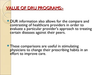 VALUE OF DRU PROGRAMS:-VALUE OF DRU PROGRAMS:-
DUR information also allows for the compare and
contrasting of healthcare providers in order to
evaluate a particular provider's approach to treating
certain diseases against their peers.
These comparisons are useful in stimulating
physicians to change their prescribing habits in an
effort to improve care.
 