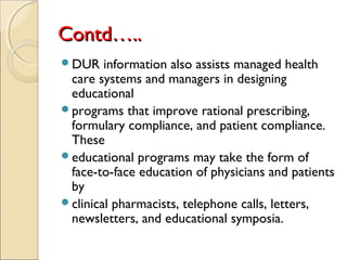Contd…..Contd…..
DUR information also assists managed health
care systems and managers in designing
educational
programs that improve rational prescribing,
formulary compliance, and patient compliance.
These
educational programs may take the form of
face-to-face education of physicians and patients
by
clinical pharmacists, telephone calls, letters,
newsletters, and educational symposia.
 