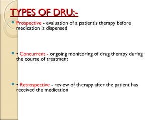TYPES OF DRU:-TYPES OF DRU:-
 Prospective - evaluation of a patient's therapy before
medication is dispensed
 • Concurrent - ongoing monitoring of drug therapy during
the course of treatment
 • Retrospective - review of therapy after the patient has
received the medication
 