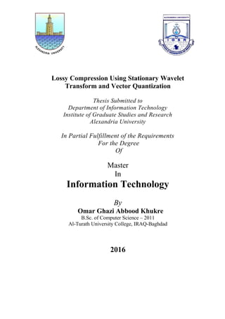 Lossy Compression Using Stationary Wavelet
Transform and Vector Quantization
Thesis Submitted to
Department of Information Technology
Institute of Graduate Studies and Research
Alexandria University
In Partial Fulfillment of the Requirements
For the Degree
Of
Master
In
Information Technology
By
Omar Ghazi Abbood Khukre
B.Sc. of Computer Science – 2011
Al-Turath University College, IRAQ-Baghdad
2016
 