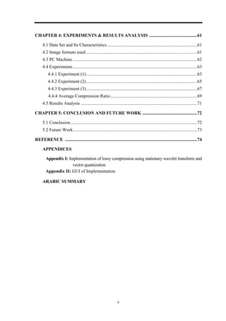 v
CHAPTER 4: EXPERIMENTS & RESULTS ANALYSIS ..........................................61
4.1 Data Set and Its Characteristics...............................................................................61
4.2 Image formats used..................................................................................................61
4.3 PC Machine .............................................................................................................62
4.4 Experiments.............................................................................................................63
4.4.1 Experiment (1) .................................................................................................63
4.4.2 Experiment (2) .................................................................................................65
4.4.3 Experiment (3) .................................................................................................67
4.4.4 Average Compression Ratio............................................................................69
4.5 Results Analysis ......................................................................................................71
CHAPTER 5: CONCLUSION AND FUTURE WORK ................................................72
5.1 Conclusion...............................................................................................................72
5.2 Future Work.............................................................................................................73
REFERENCE ....................................................................................................................74
APPENDICES
Appendix I: Implementation of lossy compression using stationary wavelet transform and
vector quantization
Appendix II: GUI of Implementation
ARABIC SUMMARY
 