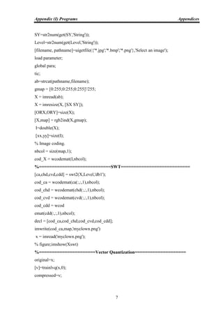 Appendix (I) Programs Appendices
7
SY=str2num(get(SY,'String'));
Level=str2num(get(Level,'String'));
[filename, pathname]=uigetfile({'*.jpg';'*.bmp';'*.png'},'Select an image');
load parameter;
global para;
tic;
ab=strcat(pathname,filename);
gmap = [0:255;0:255;0:255]'/255;
X = imread(ab);
X = imresize(X, [SX SY]);
[ORX,ORY]=size(X);
[X,map] = rgb2ind(X,gmap);
I=double(X);
[xx,yy]=size(I);
% Image coding.
nbcol = size(map,1);
cod_X = wcodemat(I,nbcol);
%============================SWT===========================
[ca,chd,cvd,cdd] = swt2(X,Level,'db1');
cod_ca = wcodemat(ca(:,:,1),nbcol);
cod_chd = wcodemat(chd(:,:,1),nbcol);
cod_cvd = wcodemat(cvd(:,:,1),nbcol);
cod_cdd = wcod
emat(cdd(:,:,1),nbcol);
decl = [cod_ca,cod_chd;cod_cvd,cod_cdd];
imwrite(cod_ca,map,'myclown.png')
x = imread('myclown.png');
% figure;imshow(Xswt)
%======================Vector Quantization====================
original=x;
[v]=trainlvq(x,0);
compressed=v;
 