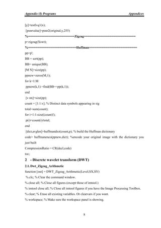 Appendix (I) Programs Appendices
8
[y]=testlvq1(x);
[psnrvalue]=psnr2(original,y,255)
%=========================Zigzag============================
p=zigzag(Xswt);
%==========================Huffman==========================
pp=p';
BB = sort(pp);
BB= unique(BB);
[M N]=size(pp);
ppnew=zeros(M,1);
for k=1:M
ppnew(k,1) =find(BB==pp(k,1));
end
[v nn]=size(pp);
count = [1:1:v]; % Distinct data symbols appearing in sig
total=sum(count);
for i=1:1:size((count)');
p(i)=count(i)/total;
end
[dict,avglen]=huffmandict(count,p); % build the Huffman dictionary
code= huffmanenco(ppnew,dict); %encode your original image with the dictionary you
just built
CompressionRatio = CR(decl,code)
toc;
2 - Discrete wavelet transform (DWT)
2.1. Dwt_Zigzag_Arithmetic
function [out] = DWT_Zigzag_Arithmetic(Level,SX,SY)
% clc; % Clear the command window.
% close all; % Close all figures (except those of imtool.)
% imtool close all; % Close all imtool figures if you have the Image Processing Toolbox.
% clear; % Erase all existing variables. Or clearvars if you want.
% workspace; % Make sure the workspace panel is showing.
 