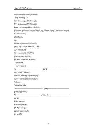 Appendix (I) Programs Appendices
9
setdemorandstream(96868483);
disp('Running ..');
SX=str2num(get(SX,'String'));
SY=str2num(get(SY,'String'));
Level=str2num(get(Level,'String'));
[filename, pathname]=uigetfile({'*.jpg';'*.bmp';'*.png'},'Select an image');
load parameter;
global para;
tic;
ab=strcat(pathname,filename);
gmap = [0:255;0:255;0:255]'/255;
X = imread(ab);
X = imresize(X, [SX SY]);
[ORX,ORY]=size(X);
[X,map] = rgb2ind(X,gmap);
I=double(X);
[xx,yy]=size(I);
%=========================DWT======================
decl = DWT(I,Level);
imwrite(decl,map,'myclown.png')
Xswt = imread('myclown.png');
% figure;
% imshow(Xswt)
%=========================Zigzag====================
p=zigzag(Xswt);
%=======================Arithmatic====================
pp=p';
BB = sort(pp);
BB= unique(BB);
[M N]=size(pp);
ppnew=zeros(M,1);
for k=1:M
 