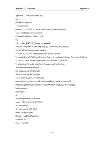 Appendix (I) Programs Appendices
10
ppnew(k,1) =find(BB==pp(k,1));
end
[M N]=size(ppnew');
v=max(ppnew);
counts = [1:1:v+10]; % Distinct data symbols appearing in sig
code = arithenco(ppnew',counts);
CompressionRatio = CR(decl,code)
toc;
2.2. Dwt_LBGVQ_Zigzag_Arithmetic
function [out] =DWT_LBGVQ_Zigzag_Arithmetic(Level,SX,SY)
% clc; % Clear the command window.
% close all; % Close all figures (except those of imtool.)
% imtool close all; % Close all imtool figures if you have the Image Processing Toolbox.
% clear; % Erase all existing variables. Or clearvars if you want.
% workspace; % Make sure the workspace panel is showing.
setdemorandstream(96868483);
SX=str2num(get(SX,'String'));
SY=str2num(get(SY,'String'));
Level=str2num(get(Level,'String'));
com.mathworks.mlservices.MLCommandHistoryServices.removeAll
[filename, pathname]=uigetfile({'*.jpg';'*.bmp';'*.png'},'Select an image');
load parameter;
global para;
tic;
ab=strcat(pathname,filename);
gmap = [0:255;0:255;0:255]'/255;
X = imread(ab);
X = imresize(X, [SX SY]);
[ORX,ORY]=size(X);
[X,map] = rgb2ind(X,gmap);
I=double(X);
[xx,yy]=size(I);
 