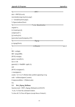 Appendix (I) Programs Appendices
11
%=========================DWT=============================
decl = DWT(I,Level);
imwrite(decl,map,'myclown.png')
x = imread('myclown.png');
% figure;imshow(Xswt)
%======================Vector Quantization=====================
original=x;
[v]=trainlvq(x,0);
compressed=v;
[y]=testlvq1(x);
[psnrvalue]=psnr2(original,y,255)
%=========================Zigzag============================
p=zigzag(Xswt);
%=======================Arithmatic===========================pp=p'
;
BB = sort(pp);
BB= unique(BB);
[M N]=size(pp);
ppnew=zeros(M,1);
for k=1:M
ppnew(k,1) =find(BB==pp(k,1));
end
[M N]=size(ppnew');
v=max(ppnew);
counts = [1:1:v]; % Distinct data symbols appearing in sig
code = arithenco(ppnew',counts);
CompressionRatio = CR(decl,code)
toc;
2.3. Dwt_Zigzag_Huffman
function [out] = DWT_Zigzag_Hufman(Level,SX,SY)
% clc; % Clear the command window.
% close all; % Close all figures (except those of imtool.)
 