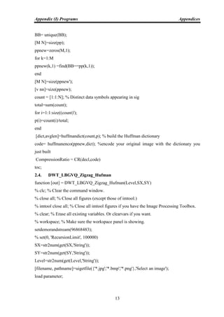 Appendix (I) Programs Appendices
13
BB= unique(BB);
[M N]=size(pp);
ppnew=zeros(M,1);
for k=1:M
ppnew(k,1) =find(BB==pp(k,1));
end
[M N]=size(ppnew');
[v nn]=size(ppnew);
count = [1:1:N]; % Distinct data symbols appearing in sig
total=sum(count);
for i=1:1:size((count)');
p(i)=count(i)/total;
end
[dict,avglen]=huffmandict(count,p); % build the Huffman dictionary
code= huffmanenco(ppnew,dict); %encode your original image with the dictionary you
just built
CompressionRatio = CR(decl,code)
toc;
2.4. DWT_LBGVQ_Zigzag_Hufman
function [out] = DWT_LBGVQ_Zigzag_Hufman(Level,SX,SY)
% clc; % Clear the command window.
% close all; % Close all figures (except those of imtool.)
% imtool close all; % Close all imtool figures if you have the Image Processing Toolbox.
% clear; % Erase all existing variables. Or clearvars if you want.
% workspace; % Make sure the workspace panel is showing.
setdemorandstream(96868483);
% set(0, 'RecursionLimit', 100000)
SX=str2num(get(SX,'String'));
SY=str2num(get(SY,'String'));
Level=str2num(get(Level,'String'));
[filename, pathname]=uigetfile({'*.jpg';'*.bmp';'*.png'},'Select an image');
load parameter;
 