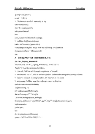 Appendix (I) Programs Appendices
15
[v nn]=size(ppnew);
count = [1:1:v];
% Distinct data symbols appearing in sig
total=sum(count);
for i=1:1:size((count)');
p(i)=count(i)/total;
end
[dict,avglen]=huffmandict(count,p);
% build the Huffman dictionary
code= huffmanenco(ppnew,dict);
%encode your original image with the dictionary you just built
CompressionRatio = CR(decl,code)
toc;
3 Lifting Wavelet Transform (LWT)
3.1. Lwt_Zigzag_Arithmetic
function [out] = LWT_Zigzag_Arithmetic(Level,SX,SY)
% clc; % Clear the command window.
% close all; % Close all figures (except those of imtool.)
% imtool close all; % Close all imtool figures if you have the Image Processing Toolbox.
% clear; % Erase all existing variables. Or clearvars if you want.
% workspace; % Make sure the workspace panel is showing.
setdemorandstream(96868483);
disp('Running ..');
SX=str2num(get(SX,'String'));
SY=str2num(get(SY,'String'));
Level=str2num(get(Level,'String'));
[filename, pathname]=uigetfile({'*.jpg';'*.bmp';'*.png'},'Select an image');
load parameter;
global para;
tic;
ab=strcat(pathname,filename);
gmap = [0:255;0:255;0:255]'/255;
 