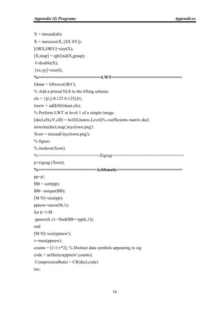 Appendix (I) Programs Appendices
16
X = imread(ab);
X = imresize(X, [SX SY]);
[ORX,ORY]=size(X);
[X,map] = rgb2ind(X,gmap);
I=double(X);
[xx,yy]=size(I);
%=========================LWT============================
lshaar = liftwave('db1');
% Add a primal ELS to the lifting scheme.
els = {'p',[-0.125 0.125],0};
lsnew = addlift(lshaar,els);
% Perform LWT at level 1 of a simple image.
[decl,cH,cV,cD] = lwt2(I,lsnew,Level)% coefficients matrix decl
imwrite(decl,map,'myclown.png')
Xswt = imread('myclown.png');
% figure;
% imshow(Xswt)
%=========================Zigzag=============================
p=zigzag (Xswt);
%=======================Arithmatic==========================
pp=p';
BB = sort(pp);
BB= unique(BB);
[M N]=size(pp);
ppnew=zeros(M,1);
for k=1:M
ppnew(k,1) =find(BB==pp(k,1));
end
[M N]=size(ppnew');
v=max(ppnew);
counts = [1:1:v*2]; % Distinct data symbols appearing in sig
code = arithenco(ppnew',counts);
CompressionRatio = CR(decl,code)
toc;
 