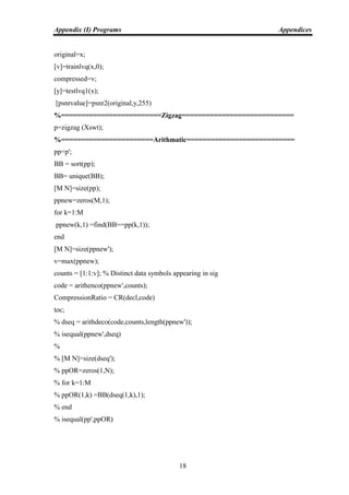 Appendix (I) Programs Appendices
18
original=x;
[v]=trainlvq(x,0);
compressed=v;
[y]=testlvq1(x);
[psnrvalue]=psnr2(original,y,255)
%=========================Zigzag============================
p=zigzag (Xswt);
%=======================Arithmatic===========================
pp=p';
BB = sort(pp);
BB= unique(BB);
[M N]=size(pp);
ppnew=zeros(M,1);
for k=1:M
ppnew(k,1) =find(BB==pp(k,1));
end
[M N]=size(ppnew');
v=max(ppnew);
counts = [1:1:v]; % Distinct data symbols appearing in sig
code = arithenco(ppnew',counts);
CompressionRatio = CR(decl,code)
toc;
% dseq = arithdeco(code,counts,length(ppnew'));
% isequal(ppnew',dseq)
%
% [M N]=size(dseq');
% ppOR=zeros(1,N);
% for k=1:M
% ppOR(1,k) =BB(dseq(1,k),1);
% end
% isequal(pp',ppOR)
 