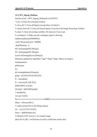 Appendix (I) Programs Appendices
19
1.8 LWT_Zigzag_Hufman
function [out] = LWT_Zigzag_Hufman(Level,SX,SY)
% clc; % Clear the command window.
% close all; % Close all figures (except those of imtool.)
% imtool close all; % Close all imtool figures if you have the Image Processing Toolbox.
% clear; % Erase all existing variables. Or clearvars if you want.
% workspace; % Make sure the workspace panel is showing.
setdemorandstream(96868483);
set(0, 'RecursionLimit', 100000)
disp('Running ..');
SX=str2num(get(SX,'String'));
SY=str2num(get(SY,'String'));
Level=str2num(get(Level,'String'));
[filename, pathname]=uigetfile({'*.jpg';'*.bmp';'*.png'},'Select an image');
load parameter;
global para;
tic;
ab=strcat(pathname,filename);
gmap = [0:255;0:255;0:255]'/255;
X = imread(ab);
X = imresize(X, [SX SY]);
[ORX,ORY]=size(X);
[X,map] = rgb2ind(X,gmap);
I=double(X);
[xx,yy]=size(I);
%=========================LWT=============================
lshaar = liftwave('db1');
% Add a primal ELS to the lifting scheme.
els = {'p',[-0.125 0.125],0};
lsnew = addlift(lshaar,els);
% Perform LWT at level 1 of a simple image.
[decl,cH,cV,cD] = lwt2(I,lsnew,Level)% coefficients matrix decl
 