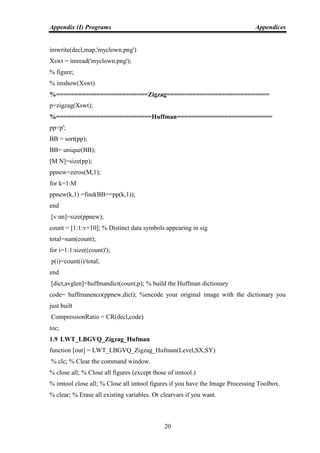 Appendix (I) Programs Appendices
20
imwrite(decl,map,'myclown.png')
Xswt = imread('myclown.png');
% figure;
% imshow(Xswt)
%=========================Zigzag============================
p=zigzag(Xswt);
%==========================Huffman==========================
pp=p';
BB = sort(pp);
BB= unique(BB);
[M N]=size(pp);
ppnew=zeros(M,1);
for k=1:M
ppnew(k,1) =find(BB==pp(k,1));
end
[v nn]=size(ppnew);
count = [1:1:v+10]; % Distinct data symbols appearing in sig
total=sum(count);
for i=1:1:size((count)');
p(i)=count(i)/total;
end
[dict,avglen]=huffmandict(count,p); % build the Huffman dictionary
code= huffmanenco(ppnew,dict); %encode your original image with the dictionary you
just built
CompressionRatio = CR(decl,code)
toc;
1.9 LWT_LBGVQ_Zigzag_Hufman
function [out] = LWT_LBGVQ_Zigzag_Hufman(Level,SX,SY)
% clc; % Clear the command window.
% close all; % Close all figures (except those of imtool.)
% imtool close all; % Close all imtool figures if you have the Image Processing Toolbox.
% clear; % Erase all existing variables. Or clearvars if you want.
 