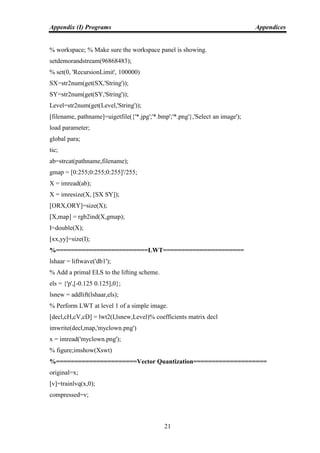 Appendix (I) Programs Appendices
21
% workspace; % Make sure the workspace panel is showing.
setdemorandstream(96868483);
% set(0, 'RecursionLimit', 100000)
SX=str2num(get(SX,'String'));
SY=str2num(get(SY,'String'));
Level=str2num(get(Level,'String'));
[filename, pathname]=uigetfile({'*.jpg';'*.bmp';'*.png'},'Select an image');
load parameter;
global para;
tic;
ab=strcat(pathname,filename);
gmap = [0:255;0:255;0:255]'/255;
X = imread(ab);
X = imresize(X, [SX SY]);
[ORX,ORY]=size(X);
[X,map] = rgb2ind(X,gmap);
I=double(X);
[xx,yy]=size(I);
%=========================LWT======================
lshaar = liftwave('db1');
% Add a primal ELS to the lifting scheme.
els = {'p',[-0.125 0.125],0};
lsnew = addlift(lshaar,els);
% Perform LWT at level 1 of a simple image.
[decl,cH,cV,cD] = lwt2(I,lsnew,Level)% coefficients matrix decl
imwrite(decl,map,'myclown.png')
x = imread('myclown.png');
% figure;imshow(Xswt)
%======================Vector Quantization====================
original=x;
[v]=trainlvq(x,0);
compressed=v;
 