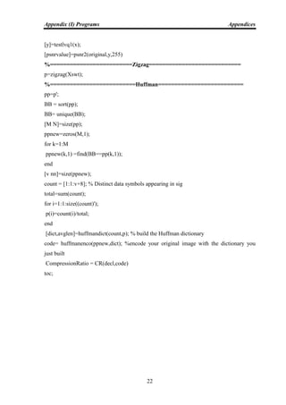 Appendix (I) Programs Appendices
22
[y]=testlvq1(x);
[psnrvalue]=psnr2(original,y,255)
%=========================Zigzag============================
p=zigzag(Xswt);
%==========================Huffman==========================
pp=p';
BB = sort(pp);
BB= unique(BB);
[M N]=size(pp);
ppnew=zeros(M,1);
for k=1:M
ppnew(k,1) =find(BB==pp(k,1));
end
[v nn]=size(ppnew);
count = [1:1:v+8]; % Distinct data symbols appearing in sig
total=sum(count);
for i=1:1:size((count)');
p(i)=count(i)/total;
end
[dict,avglen]=huffmandict(count,p); % build the Huffman dictionary
code= huffmanenco(ppnew,dict); %encode your original image with the dictionary you
just built
CompressionRatio = CR(decl,code)
toc;
 