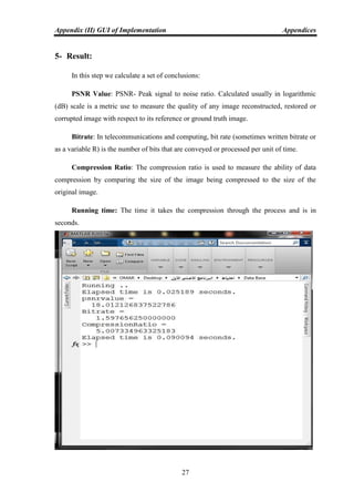 Appendix (II) GUI of Implementation Appendices
27
5- Result:
In this step we calculate a set of conclusions:
PSNR Value: PSNR- Peak signal to noise ratio. Calculated usually in logarithmic
(dB) scale is a metric use to measure the quality of any image reconstructed, restored or
corrupted image with respect to its reference or ground truth image.
Bitrate: In telecommunications and computing, bit rate (sometimes written bitrate or
as a variable R) is the number of bits that are conveyed or processed per unit of time.
Compression Ratio: The compression ratio is used to measure the ability of data
compression by comparing the size of the image being compressed to the size of the
original image.
Running time: The time it takes the compression through the process and is in
seconds.
 
