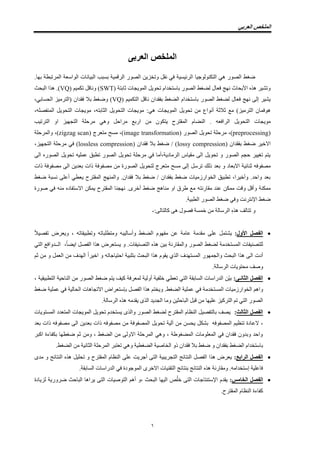 ً‫انعرب‬ ‫انًهخص‬
1
‫انعربى‬ ‫انًهخص‬
‫انٕاسؼت‬ ‫انبٛاَاث‬ ‫بسبب‬ ‫انشلًٛت‬ ‫انصٕس‬ ٍٚ‫ٔحخض‬ ‫َمم‬ ٙ‫ف‬ ‫انشئٛسٛت‬ ‫انخكُٕنٕصٛا‬ ْٙ ‫انصٕس‬ ‫ضغظ‬.‫بٓا‬ ‫انًشحبطت‬
( ‫رابخت‬ ‫انًٕٚضاث‬ ‫حغٕٚم‬ ‫باسخخذاو‬ ‫انصٕس‬ ‫نضغظ‬ ‫فؼال‬ ‫َٓش‬ ‫األبغاد‬ ِ‫ْز‬ ‫ٔحشٛش‬SWT( ‫حكًٛى‬ ‫َٔالم‬ )VQ‫انبغذ‬ ‫ْزا‬ .)
( ‫انخكًٛى‬ ‫َالم‬ ٌ‫بفمذا‬ ‫انضغظ‬ ‫باسخخذاو‬ ‫انصٕس‬ ‫نضغظ‬ ‫فؼال‬ ‫َٓش‬ ٗ‫إن‬ ‫ٚشٛش‬VQ،ٙ‫انغساب‬ ‫(انخشيٛض‬ ٌ‫فمذا‬ ‫بال‬ ‫ٔضغظ‬ )
ٕٚ‫حغ‬ ٍ‫ي‬ ‫إَٔاع‬ ‫رالرت‬ ‫يغ‬ )‫انخشيٛض‬ ٌ‫ْٕفًا‬:ْٙ ‫انًٕٚضاث‬ ‫م‬ّ‫انزابخ‬ ‫انخغٕٚم‬ ‫يٕٚضاث‬،ّ‫انًُفصه‬ ‫انخغٕٚم‬ ‫يٕٚضاث‬،
ّ‫انشافؼ‬ ‫انخغٕٚم‬ ‫يٕٚضاث‬.‫يشاعم‬ ‫اسبغ‬ ٍ‫ي‬ ٌٕ‫ٚخك‬ ‫انًمخشط‬ ‫انُضاو‬ْٙٔ‫انخشحٛب‬ ٔ‫ا‬ ‫انخضٓٛض‬ ‫يشعهت‬
(preprocessing،)‫انصٕس‬ ‫حغٕٚم‬ ‫يشعهت‬(image transformation( ‫يخؼشس‬ ‫يسظ‬ ،)zigzag scanٔ ،)‫انًشعهت‬
‫االخٛش‬‫ضغظ‬( ٌ‫بفمذا‬lossy compression( ٌ‫فمذا‬ ‫بال‬ ‫ضغظ‬ / )lossless compression‫يشعهت‬ ٙ‫ف‬ )‫انخضٓٛض‬،
ٗ‫ان‬ ِ‫انصٕس‬ ‫حغٕٚم‬ ّٛ‫ػًه‬ ‫حطبك‬ ‫انصٕس‬ ‫حغٕٚم‬ ‫يشعهت‬ ٙ‫ف‬ ‫انشيادٚت،أيا‬ ‫يمٛاط‬ ٗ‫ان‬ ‫حغٕٚم‬ ٔ ‫انصٕس‬ ‫عضى‬ ‫حغٛٛش‬ ‫ٚخى‬
‫رنك‬ ‫بؼذ‬ ٔ ‫االبؼاد‬ ‫رُائٛت‬ ّ‫يصفٕف‬‫حشسم‬‫يصف‬ ٍ‫ي‬ ‫انصٕسة‬ ‫نخغٕٚم‬ ‫يخؼشس‬ ‫يسظ‬ ٗ‫إن‬‫راث‬ ‫يصفٕفت‬ ٗ‫ان‬ ٍٚ‫بؼذ‬ ‫راث‬ ‫ٕفت‬
‫ضغظ‬ ‫َسبت‬ ٗ‫أػه‬ ٙ‫ٚؼط‬ ‫انًمخشط‬ ‫ٔانًُٓش‬ .ٌ‫فمذا‬ ‫بال‬ ‫ضغظ‬ / ٌ‫بفمذا‬ ‫ضغظ‬ ‫انخٕاسصيٛاث‬ ‫حطبٛك‬ ،‫ٔأخٛشا‬ .‫ٔاعذ‬ ‫بؼذ‬
‫يماس‬ ‫ػُذ‬ ٍ‫يًك‬ ‫ٔلج‬ ‫ٔألم‬ ‫يًكُت‬ّ‫َخ‬‫صٕسة‬ ٙ‫ف‬ ُّ‫ي‬ ِ‫االسخفاد‬ ٍ‫ًٚك‬ ‫انًمخشط‬ ‫َٓضُا‬ .ٖ‫أخش‬ ‫ضغظ‬ ‫يُاْش‬ ٔ‫ا‬ ‫طشق‬ ‫يغ‬
‫ان‬ ‫انصٕس‬ ‫ضغظ‬ ٙ‫ٔف‬ ‫اإلَخشَج‬ ‫ضغظ‬.‫طبٛت‬
‫حخانف‬ ِٔ‫ْز‬:ٗ‫كانخان‬ ْٗ ‫فصٕل‬ ‫خًست‬ ٍ‫ي‬ ‫انشسانت‬-
‫األول‬ ‫انفصم‬:ً‫ال‬ٛ‫حفص‬ ‫ٔٚؼشض‬ ، ّ‫ٔحطبٛماح‬ ّ‫ٔيخطهباح‬ ّ‫ٔأسانٛب‬ ‫انضغظ‬ ‫يفٕٓو‬ ٍ‫ػ‬ ‫ػايت‬ ‫يمذيت‬ ٗ‫ػه‬ ‫ٚشخًم‬
ٙ‫انخ‬ ‫انــذٔافغ‬ ،ً‫ا‬‫اٚض‬ ‫انفصم‬ ‫ْزا‬ ‫ٚسخؼشض‬ ٔ .‫انخصُٛفاث‬ ِ‫ْز‬ ٍٛ‫ب‬ ‫ٔانًماسَت‬ ‫انصٕس‬ ‫نضغظ‬ ‫انًسخخذيت‬ ‫نهخصُٛفاث‬
‫ان‬ ‫أدث‬ّ‫اعخٛاصاح‬ ‫بخهبٛت‬ ‫انبغذ‬ ‫ْزا‬ ‫ٚمٕو‬ ٘‫انز‬ ‫انًسخٓذف‬ ‫ٔانضًٕٓس‬ ‫انبغذ‬ ‫ْزا‬ ٗ‫ا‬ ً‫ا‬‫اخٛش‬ ٔ‫انؼًم‬ ٍ‫ي‬ ‫نٓذف‬‫رى‬ ٍ‫ي‬ ٔ
‫ٔصف‬.‫انشسانت‬ ‫يغخٕٚاث‬
‫انثاَـى‬ ‫انفصم‬:، ‫انخطبٛمٛت‬ ‫انُاعٛت‬ ٍ‫ي‬ ‫انصٕس‬ ‫ضغظ‬ ‫ٚخى‬ ‫كٛف‬ ‫نًؼشفت‬ ‫أٔنٛت‬ ‫خهفٛت‬ ٙ‫حؼط‬ ٙ‫انخ‬ ‫انسابمت‬ ‫انذساساث‬ ٍّٛ‫ب‬
‫ف‬ ‫انًسخخذيت‬ ‫انخٕاسصيٛاث‬ ‫ٔاْى‬‫ضغظ‬ ‫ػًهٛت‬ ٙ‫ف‬ ‫انغانٛت‬ ‫االحضاْاث‬ ‫بئسخؼشاض‬ ‫انفصم‬ ‫ْزا‬ ‫ٔٚخخى‬ .‫انضغظ‬ ‫ػًهٛت‬ ٙ
‫ٔيا‬ ٍٛ‫انباعز‬ ‫لبم‬ ٍ‫ي‬ ‫ػهٛٓا‬ ‫انخشكٛض‬ ‫حى‬ ٙ‫انخ‬ ‫انصٕس‬ّ‫ٚمذي‬ ٖ‫انز‬ ‫انضذٚذ‬‫انشسانت‬ ِ‫ْز‬.
‫انثانث‬ ‫انفصم‬:‫انًسخٕٚاث‬ ‫انًخؼذد‬ ‫انًٕٚضاث‬ ‫حغٕٚم‬ ‫ٚسخخذو‬ ٖ‫ٔانز‬ ‫انصٕس‬ ‫نضغظ‬ ‫انًمخشط‬ ‫انُظاو‬ ‫بانخفصٛم‬ ‫ٚصف‬
‫الػ‬ ،ٍ‫ي‬ ٍ‫ٚغس‬ ‫بشكم‬ ّ‫انًصفٕف‬ ‫حُظٛى‬ ‫ادة‬‫آ‬‫نٛت‬‫حغٕٚم‬‫بؼذ‬ ‫راث‬ ّ‫يصفٕف‬ ٗ‫ان‬ ٍٚ‫بؼذ‬ ‫راث‬ ّ‫يصفٕف‬ ٍ‫ي‬ ‫انًصفٕفت‬
‫اكبش‬ ‫بكفاءة‬ ‫ضغطٓا‬ ‫رى‬ ٍ‫ٔي‬ ، ‫انضغظ‬ ٍ‫ي‬ ٗ‫االٔن‬ ‫انًشعهت‬ ْٙٔ ، ‫انًضغٕطت‬ ‫انًؼهٕياث‬ ٙ‫ف‬ ٌ‫فمذا‬ ٌٔ‫ٔبذ‬ ‫ٔاعذ‬
‫ا‬ ‫حؼخبش‬ ْٙٔ ‫انضغطٛت‬ ‫انخاصٛت‬ ٔ‫ر‬ ٌ‫فمذا‬ ‫بال‬ ‫ضغظ‬ ٔ ٌ‫بفمذا‬ ‫انضغظ‬ ‫باسخخذاو‬.‫انضغظ‬ ٍ‫ي‬ ‫انزاَٛت‬ ‫نًشعهت‬
‫انرابع‬ ‫انفصم‬:ٖ‫يذ‬ ٔ ‫انُخائش‬ ِ‫ْز‬ ‫حغهٛم‬ ٔ ‫انًمخشط‬ ‫انُظاو‬ ٗ‫ػه‬ ‫أصشٚج‬ ٗ‫انخ‬ ‫انخضشٚبٛت‬ ‫انُخائش‬ ‫انفصم‬ ‫ْزا‬ ‫ٚؼشض‬
.‫انسابمت‬ ‫انذساساث‬ ٙ‫ف‬ ‫انًٕصٕدة‬ ٖ‫االخش‬ ‫انخمُٛاث‬ ‫بُخائش‬ ‫انُخائش‬ ِ‫ْز‬ ‫ٔيماسَت‬ .ّ‫إسخخذاي‬ ‫فاػهٛت‬
‫انخايس‬ ‫انفصم‬:‫نضٚادة‬ ‫ضشٔسٚت‬ ‫انباعذ‬ ‫ٚشاْا‬ ٗ‫انخ‬ ‫انخٕصٛاث‬ ‫أْى‬ ٔ، ‫انبغذ‬ ‫انٛٓا‬ ‫ص‬ُ‫ه‬‫خ‬ ٗ‫انخ‬ ‫اإلسخُخاصاث‬ ‫ٚمذو‬
.‫انًمخشط‬ ‫انُظاو‬ ‫كفاءة‬
 