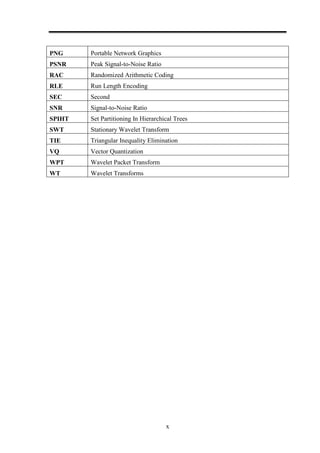 x
PNG Portable Network Graphics
PSNR Peak Signal-to-Noise Ratio
RAC Randomized Arithmetic Coding
RLE Run Length Encoding
SEC Second
SNR Signal-to-Noise Ratio
SPIHT Set Partitioning In Hierarchical Trees
SWT Stationary Wavelet Transform
TIE Triangular Inequality Elimination
VQ Vector Quantization
WPT Wavelet Packet Transform
WT Wavelet Transforms
 
