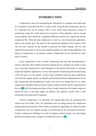 Chapter 1 Introduction
1
INTRODUCTION
Compression is the art of representing the information in a compact form rather than
in its original or uncompressed form. In other words, using the data compression, the size
of a particular file can be reduced. This is very useful when processing, storing or
transferring a huge file, which needs lots of resources. If the algorithms used to encrypt
works properly, there should be a significant difference between the original file and the
compressed file. When the data compression is used in a data transmission application,
speed is the primary goal. The speed of the transmission depends on the number of bits
sent, the time required for the encoder to generate the coded message, and the time
required for the decoder to recover the original ensemble. In a data storage application, the
degree of compression is the primary concern. Compression can be classified as either
lossy or lossless.
Lossy compression is one in which compressing data and then decompressing it
retrieves data that will be different from the original, but it is enough to be useful in some
way. Lossy data compression is used frequently on the Internet and mostly in streaming
media and telephony applications. In lossy data repeated compressing and decompressing,
a file will cause it to lose quality. Lossless when compared with lossy data compression
will retain the original quality, an efficient and minimum hardware implementation for the
data compression and decompression needs to be used even though there are so many
compression techniques which are faster, memory efficient which suits the requirements of
the user [1]. In the decompression phase of lossy image compression, the output images are
almost the same as the input images. In addition, this method is useful where a little
information from each pixel is important.
Lossless compression is to reconstruct the original data from the compressed file
without any loss of data. Thus, the information does not change during the compression
and decompression processes. These kinds of compression algorithms are called reversible
compressions since the original message is reconstructed by the decompression process.
Lossless compression techniques are used to compress medical images, text, and images
preserved for legal reasons, computer executable file and so on [2].
 