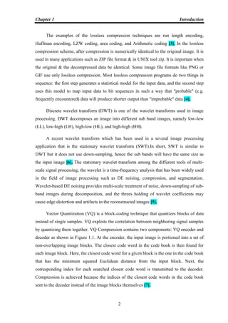 Chapter 1 Introduction
2
The examples of the lossless compression techniques are run length encoding,
Huffman encoding, LZW coding, area coding, and Arithmetic coding [3]. In the lossless
compression scheme, after compression is numerically identical to the original image. It is
used in many applications such as ZIP file format & in UNIX tool zip. It is important when
the original & the decompressed data be identical. Some image file formats like PNG or
GIF use only lossless compression. Most lossless compression programs do two things in
sequence: the first step generates a statistical model for the input data, and the second step
uses this model to map input data to bit sequences in such a way that "probable" (e.g.
frequently encountered) data will produce shorter output than "improbable" data [4].
Discrete wavelet transform (DWT) is one of the wavelet transforms used in image
processing. DWT decomposes an image into different sub band images, namely low-low
(LL), low-high (LH), high-low (HL), and high-high (HH).
A recent wavelet transform which has been used in a several image processing
application that is the stationary wavelet transform (SWT).In short, SWT is similar to
DWT but it does not use down-sampling, hence the sub bands will have the same size as
the input image [6]. The stationary wavelet transform among the different tools of multi-
scale signal processing, the wavelet is a time-frequency analysis that has been widely used
in the field of image processing such as DE noising, compression, and segmentation.
Wavelet-based DE noising provides multi-scale treatment of noise, down-sampling of sub-
band images during decomposition, and the threes holding of wavelet coefficients may
cause edge distortion and artifacts in the reconstructed images [5].
Vector Quantization (VQ) is a block-coding technique that quantizes blocks of data
instead of single samples. VQ exploits the correlation between neighboring signal samples
by quantizing them together. VQ Compression contains two components: VQ encoder and
decoder as shown in Figure 1.1. At the encoder, the input image is portioned into a set of
non-overlapping image blocks. The closest code word in the code book is then found for
each image block. Here, the closest code word for a given block is the one in the code book
that has the minimum squared Euclidean distance from the input block. Next, the
corresponding index for each searched closest code word is transmitted to the decoder.
Compression is achieved because the indices of the closest code words in the code book
sent to the decoder instead of the image blocks themselves [7].
 