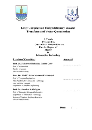 Lossy Compression Using Stationary Wavelet
Transform and Vector Quantization
A Thesis
Presented by
Omar Ghazi Abbood Khukre
For the Degree of
Master
In
Information Technology
Examiners’ Committee: Approved
Prof. Dr. Mahmoud Mohamed Hassan Gabr
Prof. of Mathematics,
Faculty of science,
Alexandria University
…………………….
Prof. Dr. Abd El Baith Mohamed Mohamed
Prof. of Computer Engineering
Arab Academy for Science and Technology
And Maritime Transport
Department of computer engineering
…………………….
Prof. Dr. Shawkat K. Guirguis
Prof. of Computer Science & Informatics
Department of Information Technology
Institute of Graduate Studies & Research
Alexandria University
…………………….
Date: / /
 