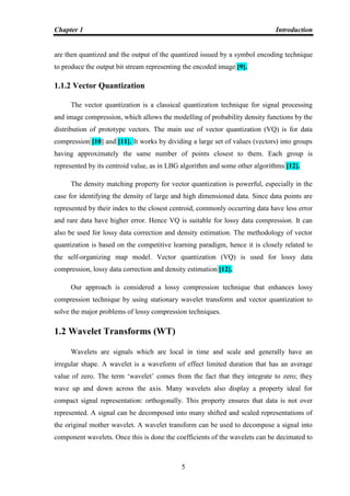 Chapter 1 Introduction
5
are then quantized and the output of the quantized issued by a symbol encoding technique
to produce the output bit stream representing the encoded image [9].
1.1.2 Vector Quantization
The vector quantization is a classical quantization technique for signal processing
and image compression, which allows the modelling of probability density functions by the
distribution of prototype vectors. The main use of vector quantization (VQ) is for data
compression [10] and [11]. It works by dividing a large set of values (vectors) into groups
having approximately the same number of points closest to them. Each group is
represented by its centroid value, as in LBG algorithm and some other algorithms [12].
The density matching property for vector quantization is powerful, especially in the
case for identifying the density of large and high dimensioned data. Since data points are
represented by their index to the closest centroid, commonly occurring data have less error
and rare data have higher error. Hence VQ is suitable for lossy data compression. It can
also be used for lossy data correction and density estimation. The methodology of vector
quantization is based on the competitive learning paradigm, hence it is closely related to
the self-organizing map model. Vector quantization (VQ) is used for lossy data
compression, lossy data correction and density estimation [12].
Our approach is considered a lossy compression technique that enhances lossy
compression technique by using stationary wavelet transform and vector quantization to
solve the major problems of lossy compression techniques.
1.2 Wavelet Transforms (WT)
Wavelets are signals which are local in time and scale and generally have an
irregular shape. A wavelet is a waveform of effect limited duration that has an average
value of zero. The term „wavelet‟ comes from the fact that they integrate to zero; they
wave up and down across the axis. Many wavelets also display a property ideal for
compact signal representation: orthogonally. This property ensures that data is not over
represented. A signal can be decomposed into many shifted and scaled representations of
the original mother wavelet. A wavelet transform can be used to decompose a signal into
component wavelets. Once this is done the coefficients of the wavelets can be decimated to
 