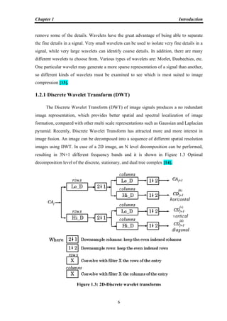 Chapter 1 Introduction
6
remove some of the details. Wavelets have the great advantage of being able to separate
the fine details in a signal. Very small wavelets can be used to isolate very fine details in a
signal, while very large wavelets can identify coarse details. In addition, there are many
different wavelets to choose from. Various types of wavelets are: Morlet, Daubechies, etc.
One particular wavelet may generate a more sparse representation of a signal than another,
so different kinds of wavelets must be examined to see which is most suited to image
compression [13].
1.2.1 Discrete Wavelet Transform (DWT)
The Discrete Wavelet Transform (DWT) of image signals produces a no redundant
image representation, which provides better spatial and spectral localization of image
formation, compared with other multi scale representations such as Gaussian and Laplacian
pyramid. Recently, Discrete Wavelet Transform has attracted more and more interest in
image fusion. An image can be decomposed into a sequence of different spatial resolution
images using DWT. In case of a 2D image, an N level decomposition can be performed,
resulting in 3N+1 different frequency bands and it is shown in Figure 1.3 Optimal
decomposition level of the discrete, stationary, and dual tree complex [14].
Figure 1.3: 2D-Discrete wavelet transforms
 