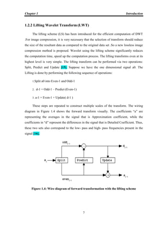 Chapter 1 Introduction
7
1.2.2 Lifting Wavelet Transform (LWT)
The lifting scheme (LS) has been introduced for the efficient computation of DWT
.For image compression, it is very necessary that the selection of transform should reduce
the size of the resultant data as compared to the original data set .So a new lossless image
compression method is proposed. Wavelet using the lifting scheme significantly reduces
the computation time, speed up the computation process. The lifting transforms even at its
highest level is very simple. The lifting transform can be performed via two operations:
Split, Predict and Update [15]. Suppose we have the one dimensional signal a0. The
Lifting is done by performing the following sequence of operations:
1.Split a0 into Even-1 and Odd-1
2. d-1 = Odd-1 – Predict (Even-1)
3. a-1 = Even-1 + Update( d-1 )
These steps are repeated to construct multiple scales of the transform. The wiring
diagram in Figure 1.4 shows the forward transform visually. The coefficients “a” are
representing the averages in the signal that is Approximation coefficient, while the
coefficients in “d” represent the differences in the signal that is Detailed Coefficient. Thus,
these two sets also correspond to the low- pass and high- pass frequencies present in the
signal [16].
Figure 1.4: Wire diagram of forward transformation with the lifting scheme
 