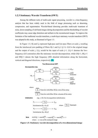 Chapter 1 Introduction
8
1.2.3 Stationary Wavelet Transform (SWT)
Among the different tools of multi-scale signal processing, wavelet is a time-frequency
analysis that has been widely used in the field of image processing such as denoising,
compression, and segmentation. Wavelet-based denoising provides multi-scale treatment of
noise, down-sampling of sub-band images during decomposition and the thresholding of wavelet
coefficients may cause edge distortion and artifacts in the reconstructed images. To improve the
limitation of the traditional wavelet transform, a multi-layer stationary wavelet transform (SWT)
was adopted in this study, as illustrated in Figure 1.5.
In Figure 1.5, Hj and Lj represent high-pass and low-pass filters at scale j, resulting
from the interleaved zero padding of filters Hj-1 and Lj-1 (j>1). LL0 is the original image
and the output of scale j, LLj, would be the input of scale j+1. LLj+1 denotes the low-
frequency (LF) estimation after the stationary wavelet decomposition, while LHj+1, HLj+1
and HHj+1 denote the high frequency (HF) detailed information along the horizontal,
vertical and diagonal directions, respectively [5].
Figure 1.5: Stationary wavelet decomposition of a two-dimensional image
 