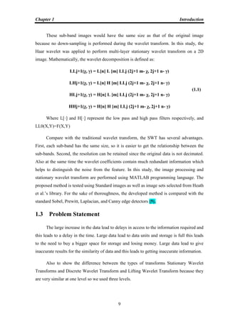 Chapter 1 Introduction
9
These sub-band images would have the same size as that of the original image
because no down-sampling is performed during the wavelet transform. In this study, the
Haar wavelet was applied to perform multi-layer stationary wavelet transform on a 2D
image. Mathematically, the wavelet decomposition is defined as:
LLj+1(χ, γ) = L[n] L [m] LLj (2j+1 m- χ, 2j+1 n- γ)
LHj+1(χ, γ) = L[n] H [m] LLj (2j+1 m- χ, 2j+1 n- γ)
HLj+1(χ, γ) = H[n] L [m] LLj (2j+1 m- χ, 2j+1 n- γ)
HHj+1(χ, γ) = H[n] H [m] LLj (2j+1 m- χ, 2j+1 n- γ)
Where L[·] and H[·] represent the low pass and high pass filters respectively, and
LL0(X,Y)=F(X,Y)
Compare with the traditional wavelet transform, the SWT has several advantages.
First, each sub-band has the same size, so it is easier to get the relationship between the
sub-bands. Second, the resolution can be retained since the original data is not decimated.
Also at the same time the wavelet coefficients contain much redundant information which
helps to distinguish the noise from the feature. In this study, the image processing and
stationary wavelet transform are performed using MATLAB programming language. The
proposed method is tested using Standard images as well as image sets selected from Heath
et al.‟s library. For the sake of thoroughness, the developed method is compared with the
standard Sobel, Prewitt, Laplacian, and Canny edge detectors [5].
1.3 Problem Statement
The large increase in the data lead to delays in access to the information required and
this leads to a delay in the time. Large data lead to data units and storage is full this leads
to the need to buy a bigger space for storage and losing money. Large data lead to give
inaccurate results for the similarity of data and this leads to getting inaccurate information.
Also to show the difference between the types of transforms Stationary Wavelet
Transforms and Discrete Wavelet Transform and Lifting Wavelet Transform because they
are very similar at one level so we used three levels.
(1.1)
 