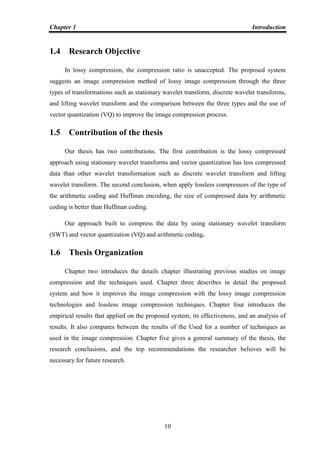Chapter 1 Introduction
10
1.4 Research Objective
In lossy compression, the compression ratio is unaccepted. The proposed system
suggests an image compression method of lossy image compression through the three
types of transformations such as stationary wavelet transform, discrete wavelet transforms,
and lifting wavelet transform and the comparison between the three types and the use of
vector quantization (VQ) to improve the image compression process.
1.5 Contribution of the thesis
Our thesis has two contributions. The first contribution is the lossy compressed
approach using stationary wavelet transforms and vector quantization has less compressed
data than other wavelet transformation such as discrete wavelet transform and lifting
wavelet transform. The second conclusion, when apply lossless compressors of the type of
the arithmetic coding and Huffman encoding, the size of compressed data by arithmetic
coding is better than Huffman coding.
Our approach built to compress the data by using stationary wavelet transform
(SWT) and vector quantization (VQ) and arithmetic coding.
1.6 Thesis Organization
Chapter two introduces the details chapter illustrating previous studies on image
compression and the techniques used. Chapter three describes in detail the proposed
system and how it improves the image compression with the lossy image compression
technologies and lossless image compression techniques. Chapter four introduces the
empirical results that applied on the proposed system, its effectiveness, and an analysis of
results. It also compares between the results of the Used for a number of techniques as
used in the image compression. Chapter five gives a general summary of the thesis, the
research conclusions, and the top recommendations the researcher believes will be
necessary for future research.
 
