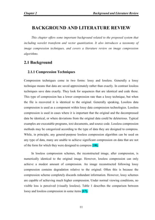 Chapter 2 Background and Literature Review
11
BACKGROUND AND LITERATURE REVIEW
This chapter offers some important background related to the proposed system that
including wavelet transform and vector quantization. It also introduces a taxonomy of
image compression techniques, and covers a literature review on image compression
algorithms.
2.1 Background
2.1.1 Compression Techniques
Compression techniques come in two forms: lossy and lossless. Generally a lossy
technique means that data are saved approximately rather than exactly. In contrast lossless
techniques save data exactly. They look for sequences that are identical and code these.
This type of compression has a lower compression rate than a lossy technique, but when
the file is recovered it is identical to the original. Generally speaking, Lossless data
compression is used as a component within lossy data compression technologies. Lossless
compression is used in cases where it is important that the original and the decompressed
data be identical, or where deviations from the original data could be deleterious. Typical
examples are executable programs, text documents, and source code. Lossless compression
methods may be categorized according to the type of data they are designed to compress.
While, in principle, any general-purpose lossless compression algorithm can be used on
any type of data, many are unable to achieve significant compression on data that are not
of the form for which they were designed to compress [18].
In lossless compression schemes, the reconstructed image, after compression, is
numerically identical to the original image. However, lossless compression can only
achieve a modest amount of compression. An image reconstructed following lossy
compression contains degradation relative to the original. Often this is because the
compression scheme completely discards redundant information. However, lossy schemes
are capable of achieving much higher compression. Under normal viewing conditions, no
visible loss is perceived (visually lossless). Table 1 describes the comparison between
loosy and lossless compression in some items [17].
 