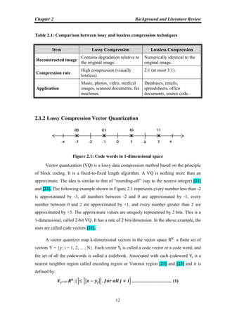 Chapter 2 Background and Literature Review
12
Table 2.1: Comparison between lossy and lossless compression techniques
Item Lossy Compression Lossless Compression
Reconstructed image
Contains degradation relative to
the original image.
Numerically identical to the
original image.
Compression rate
High compression (visually
lossless).
2:1 (at most 3:1).
Application
Music, photos, video, medical
images, scanned documents, fax
machines.
Databases, emails,
spreadsheets, office
documents, source code.
2.1.2 Lossy Compression Vector Quantization
Figure 2.1: Code words in 1-dimensional space
Vector quantization (VQ) is a lossy data compression method based on the principle
of block coding. It is a fixed-to-fixed length algorithm. A VQ is nothing more than an
approximate. The idea is similar to that of “rounding-off” (say to the nearest integer) [21]
and [22]. The following example shown in Figure 2.1 represents every number less than -2
is approximated by -3, all numbers between -2 and 0 are approximated by -1, every
number between 0 and 2 are approximated by +1, and every number greater than 2 are
approximated by +3. The approximate values are uniquely represented by 2 bits. This is a
1-dimensional, called 2-bit VQ. It has a rate of 2 bits/dimension. In the above example, the
stars are called code vectors [21].
A vector quantizer map k-dimensional vectors in the vector space a finite set of
vectors Y = {y: i = 1, 2, ... , N}. Each vector is called a code vector or a code word, and
the set of all the codewords is called a codebook. Associated with each codeword is a
nearest neighbor region called encoding region or Voronoi region [21] and [23] and it is
defined by:
| || || } ................................... (1)
 