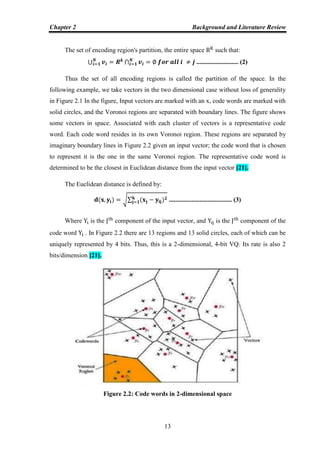 Chapter 2 Background and Literature Review
13
The set of encoding region's partition, the entire space such that:
⋃ ⋂ .......................... (2)
Thus the set of all encoding regions is called the partition of the space. In the
following example, we take vectors in the two dimensional case without loss of generality
in Figure 2.1 In the figure, Input vectors are marked with an x, code words are marked with
solid circles, and the Voronoi regions are separated with boundary lines. The figure shows
some vectors in space. Associated with each cluster of vectors is a representative code
word. Each code word resides in its own Voronoi region. These regions are separated by
imaginary boundary lines in Figure 2.2 given an input vector; the code word that is chosen
to represent it is the one in the same Voronoi region. The representative code word is
determined to be the closest in Euclidean distance from the input vector [21].
The Euclidean distance is defined by:
√∑ ....................................... (3)
Where is the component of the input vector, and is the component of the
code word . In Figure 2.2 there are 13 regions and 13 solid circles, each of which can be
uniquely represented by 4 bits. Thus, this is a 2-dimensional, 4-bit VQ. Its rate is also 2
bits/dimension [21].
Figure 2.2: Code words in 2-dimensional space
 