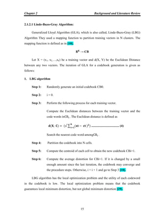 Chapter 2 Background and Literature Review
15
2.1.2.1 Linde-Buzo-Gray Algorithm:
Generalized Lloyd Algorithm (GLA), which is also called, Linde-Buzo-Gray (LBG)
Algorithm They used a mapping function to partition training vectors in N clusters. The
mapping function is defined as in [10].
→ CB
Let X = (x1, x2,…,xk) be a training vector and d(X, Y) be the Euclidean Distance
between any two vectors. The iteration of GLA for a codebook generation is given as
follows:
1. LBG algorithm
Step 1: Randomly generate an initial codebook CB0.
Step 2: i = 0.
Step 3: Perform the following process for each training vector.
Compute the Euclidean distances between the training vector and the
code words in . The Euclidean distance is defined as
∑ ................................... (4)
Search the nearest code word among .
Step 4: Partition the codebook into N cells.
Step 5: Compute the centroid of each cell to obtain the new codebook CBi+1.
Step 6: Compute the average distortion for CBi+1. If it is changed by a small
enough amount since the last iteration, the codebook may converge and
the procedure stops. Otherwise, i = i + 1 and go to Step 3 [10].
LBG algorithm has the local optimization problem and the utility of each codeword
in the codebook is low. The local optimization problem means that the codebook
guarantees local minimum distortion, but not global minimum distortion [29].
 