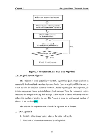Chapter 2 Background and Literature Review
16
Figure 2.4: Flowchart of Linde-Buzo-Gray Algorithm
2.1.2.2 Equitz Nearest Neighbor
The selection of initial codebook by the LBG algorithm is poor, which results in an
undesirable final codebook. Another algorithm Equitz Nearest neighbor (ENN) is used in
which no need for selection of initial codebook. As the beginning of ENN algorithm, all
training vectors are viewed as initial clusters (code vectors). Then, the two nearest vectors
are found and merged by taking their average. A new vector is formed which replaces and
reduce the number of clusters by one. The Process is going on until desired number of
clusters is not obtained [30].
The steps for the implementation of the ENN algorithm are as follows:
2. ENN Algorithm
1. Initially, all the image vectors taken as the initial codewords.
2. Find each of two nearest codewords by the equation:
 