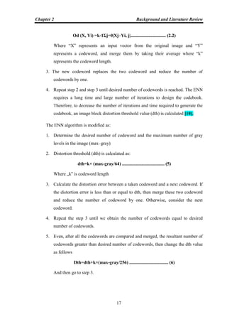 Chapter 2 Background and Literature Review
17
Od (X, Yi) =k-1Σj=0|Xj–Yi, j|............................... (2.2)
Where “X” represents an input vector from the original image and “Y”
represents a codeword, and merge them by taking their average where “k”
represents the codeword length.
3. The new codeword replaces the two codeword and reduce the number of
codewords by one.
4. Repeat step 2 and step 3 until desired number of codewords is reached. The ENN
requires a long time and large number of iterations to design the codebook.
Therefore, to decrease the number of iterations and time required to generate the
codebook, an image block distortion threshold value (dth) is calculated [10].
The ENN algorithm is modified as:
1. Determine the desired number of codeword and the maximum number of gray
levels in the image (max–gray)
2. Distortion threshold (dth) is calculated as:
dth=k× (max-gray/64) ..................................... (5)
Where „k‟ is codeword length
3. Calculate the distortion error between a taken codeword and a next codeword. If
the distortion error is less than or equal to dth, then merge these two codeword
and reduce the number of codeword by one. Otherwise, consider the next
codeword.
4. Repeat the step 3 until we obtain the number of codewords equal to desired
number of codewords.
5. Even, after all the codewords are compared and merged, the resultant number of
codewords greater than desired number of codewords, then change the dth value
as follows
Dth=dth+k×(max-gray/256) .................................. (6)
And then go to step 3.
 