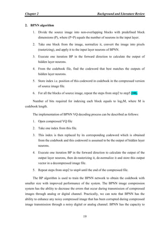 Chapter 2 Background and Literature Review
19
2. BPNN algorithm
1. Divide the source image into non-overlapping blocks with predefined block
dimensions (P), where (P×P) equals the number of neurons in the input layer.
2. Take one block from the image, normalize it, convert the image into pixels
(rasterizing), and apply it to the input layer neurons of BPNN.
3. Execute one iteration BP in the forward direction to calculate the output of
hidden layer neurons.
4. From the codebook file, find the codeword that best matches the outputs of
hidden layer neurons.
5. Store index i.e. position of this codeword in codebook in the compressed version
of source image file.
6. For all the blocks of source image, repeat the steps from step2 to step5 [10].
Number of bits required for indexing each block equals to log2M, where M is
codebook length.
The implementation of BPNN VQ decoding process can be described as follows:
1. Open compressed VQ file
2. Take one index from this file.
3. This index is then replaced by its corresponding codeword which is obtained
from the codebook and this codeword is assumed to be the output of hidden layer
neurons.
4. Execute one iteration BP in the forward direction to calculate the output of the
output layer neurons, then de-rasterizing it, de-normalize it and store this output
vector in a decompressed image file.
5. Repeat steps from step2 to step4 until the end of the compressed file.
The BP algorithm is used to train the BPNN network to obtain the codebook with
smaller size with improved performance of the system. The BPNN image compression
system has the ability to decrease the errors that occur during transmission of compressed
images through analog or digital channel. Practically, we can note that BPNN has the
ability to enhance any noisy compressed image that has been corrupted during compressed
image transmission through a noisy digital or analog channel. BPNN has the capacity to
 