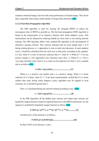 Chapter 2 Background and Literature Review
20
compress untrained images, but not in the same performance of trained images. This can be
done, especially when using a small number of image block dimension [33].
2.1.2.4 Fast Back Propagation Algorithm
The FBP algorithm is used for training the designed BPNN to reduce the
convergence time of BPNN as possible as. The fast back propagation (FBP) algorithm is
based on the minimization of an objective function after initial adaption cycles. This
minimization can be obtained by reducing lambda (λ) from unity to zero during network
training. The FBP algorithm differs from standard BP algorithm in the development of
alternative training criterion. This criterion indicates that (λ) must change from 1 to 0
during training process i.e. λ approaches to zero as total error decreases. In each adaption
cycle, λ should be calculated from the total error at that point, according to the equation:
λ=λ (E), where E is error of network, indicates that λ≈1 when E˃˃1.When E˃˃1 for any
positive integer n, 1/En approaches zero, therefore exp(-1/En) ≈1. When E˂˂1, 1/En is
very large, therefore exp(-1/En)≈0. As a result, for the reduction of λ from 1 to 0, a suitable
rule is as follows [32]:
λ=λ(E)= exp (-μ/En).....................................(7)
Where μ is a positive real number and n is a positive integer. When n is small,
reduction of λ is faster, when E˃˃1. It has been experimentally verified that if λ is much
smaller than unity during initial adaption cycles, algorithm may be trapped in local
minimum. So, n should be greater than 1.
Thus, λ is calculated during any network training according to equ. 6[32]:
λ = λ(E)=exp(-μ/E2).......................................(8)
In the FBP algorithm, all the hidden layer neurons and output layer neurons use
hyperbolic tangent function instead of sigmoid functions in the BPNN architecture. So, the
equation is modified for hyperbolic tangent function as follows [32]:
F (NET j)= ( J - J) / ( J - J)............... (9)
And derivative of this function is as follows:
F‫(׳‬NET j)=(1-(F(NETj)2).........................................(10)
So that F (NET j) lies between -1 and 1.
 