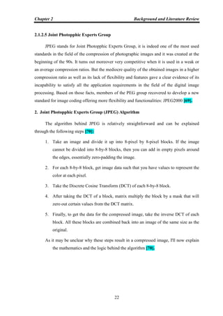 Chapter 2 Background and Literature Review
22
2.1.2.5 Joint Photopphic Experts Group
JPEG stands for Joint Photopphic Experts Group, it is indeed one of the most used
standards in the field of the compression of photographic images and it was created at the
beginning of the 90s. It tums out moreover very competitive when it is used in a weak or
an average compression ratios. But the mediocre quality of the obtained images in a higher
compression ratio as well as its lack of flexibility and features gave a clear evidence of its
incapability to satisfy all the application requirements in the field of the digital image
processing. Based on those facts, members of the PEG group recovered to develop a new
standard for image coding offering more flexibility and functionalities: JPEG2000 [69].
2. Joint Photopphic Experts Group (JPEG) Algorithm
The algorithm behind JPEG is relatively straightforward and can be explained
through the following steps [70]:
1. Take an image and divide it up into 8-pixel by 8-pixel blocks. If the image
cannot be divided into 8-by-8 blocks, then you can add in empty pixels around
the edges, essentially zero-padding the image.
2. For each 8-by-8 block, get image data such that you have values to represent the
color at each pixel.
3. Take the Discrete Cosine Transform (DCT) of each 8-by-8 block.
4. After taking the DCT of a block, matrix multiply the block by a mask that will
zero out certain values from the DCT matrix.
5. Finally, to get the data for the compressed image, take the inverse DCT of each
block. All these blocks are combined back into an image of the same size as the
original.
As it may be unclear why these steps result in a compressed image, I'll now explain
the mathematics and the logic behind the algorithm [70].
 
