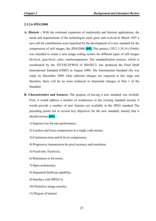 Chapter 2 Background and Literature Review
23
2.1.2.6 JPEG2000
A. Historic : With the continual expansion of multimedia and Internet applications, the
needs and requirements of the technologies used, grew and evolved In March 1997 a
new call for contributions were launched for the development of a new standard for the
compression of still images, the JPEG2000 [69]. This project, JTC2 1.29.14 (15444),
was intended to create a new image coding system for different types of still images
(bi-level, gray-level, color, multicomponent). The standardization process, which is
coordinated by the JTCI/SC29/WGI of ISO/lEC3, has produced the Final Draft
International Standard (FDIS') in August 2000. The International Standard (Is) was
ready by December 2000. Only editorial changes are expected at this stage and
therefore, there will be no more technical or functional changes in Part 1 of the
Standard
B. Characteristics and features: The purpose of having a new standard was twofold.
First, it would address a number of weaknesses in the existing standard second, it
would provide a number of new features not available in the JPEG standard The
preceding points led to several key objectives for the new standard, namely that it
should enclose [69]:
1) Superior low bit-rate performance,
2) Lossless and lossy compression in a single code-stream,
3) Continuous-tone and bi-level compression,
4) Progressive transmission by pixel accuracy and resolution,
5) Fixed-rate, fixed-size,
6) Robustness to bit errors,
7) Open architecture,
8) Sequential build-up capability,
9) Interface with MPEG-4,
10) Protective image security,
11) Region of interest
 