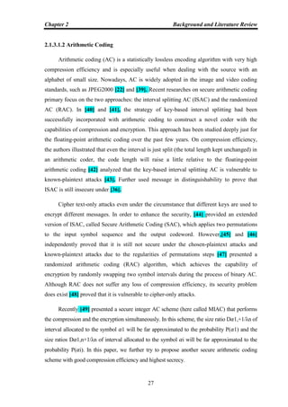 Chapter 2 Background and Literature Review
27
2.1.3.1.2 Arithmetic Coding
Arithmetic coding (AC) is a statistically lossless encoding algorithm with very high
compression efficiency and is especially useful when dealing with the source with an
alphabet of small size. Nowadays, AC is widely adopted in the image and video coding
standards, such as JPEG2000 [22] and [39]. Recent researches on secure arithmetic coding
primary focus on the two approaches: the interval splitting AC (ISAC) and the randomized
AC (RAC). In [40] and [41], the strategy of key-based interval splitting had been
successfully incorporated with arithmetic coding to construct a novel coder with the
capabilities of compression and encryption. This approach has been studied deeply just for
the floating-point arithmetic coding over the past few years. On compression efficiency,
the authors illustrated that even the interval is just split (the total length kept unchanged) in
an arithmetic coder, the code length will raise a little relative to the floating-point
arithmetic coding [42] analyzed that the key-based interval splitting AC is vulnerable to
known-plaintext attacks [43]. Further used message in distinguishability to prove that
ISAC is still insecure under [36].
Cipher text-only attacks even under the circumstance that different keys are used to
encrypt different messages. In order to enhance the security, [44] provided an extended
version of ISAC, called Secure Arithmetic Coding (SAC), which applies two permutations
to the input symbol sequence and the output codeword. However,[45] and [46]
independently proved that it is still not secure under the chosen-plaintext attacks and
known-plaintext attacks due to the regularities of permutations steps [47] presented a
randomized arithmetic coding (RAC) algorithm, which achieves the capability of
encryption by randomly swapping two symbol intervals during the process of binary AC.
Although RAC does not suffer any loss of compression efficiency, its security problem
does exist [48] proved that it is vulnerable to cipher-only attacks.
Recently [49] presented a secure integer AC scheme (here called MIAC) that performs
the compression and the encryption simultaneously. In this scheme, the size ratio D𝛼1,+1/λn of
interval allocated to the symbol 𝛼1 will be far approximated to the probability P(𝛼1) and the
size ratios D𝛼1,n+1/λn of interval allocated to the symbol 𝛼i will be far approximated to the
probability P(𝛼i). In this paper, we further try to propose another secure arithmetic coding
scheme with good compression efficiency and highest secrecy.
 