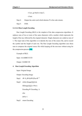 Chapter 2 Background and Literature Review
32
– if yes, go back to step 2;
– if not:
Step 4: Output the code word which denotes P to the code stream;
Step 5: END.
2.1.3.2.2 Run Length Encoding
Run Length Encoding (RLE) is the simplest of the data compression algorithms. It
replaces runs of two or more of the same characters with a number which represents the
length of the run, followed by the original character. Single characters are coded as runs of
1. The major task of this algorithm is to identify the runs of the source file, and to record
the symbol and the length of each run. The Run Length Encoding algorithm uses those
runs to compress the original source file while keeping all the non-runs without using for
the compression process [34].
Example of RLE:
Input: AAABBCCCCD
Output: 3A2B4C1D
4. Run Length Encoding Algorithm
Input: Original Image
Output: Encoding Image
Step1: i 0, j0,k0,Prev””
Step2: while (Image[i][j]) do
If(Image[i][j]) ≠ Prev)
Encoding  Encoding . k
else
kk+1
Step3: return Encoding
 